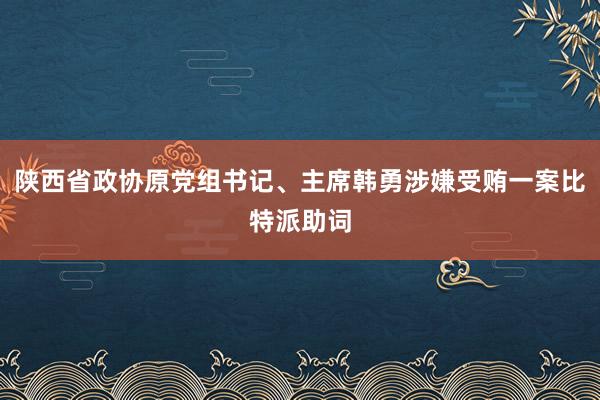 陕西省政协原党组书记、主席韩勇涉嫌受贿一案比特派助词
