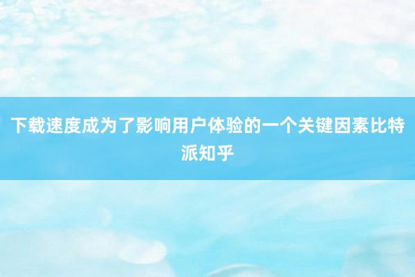 下载速度成为了影响用户体验的一个关键因素比特派知乎